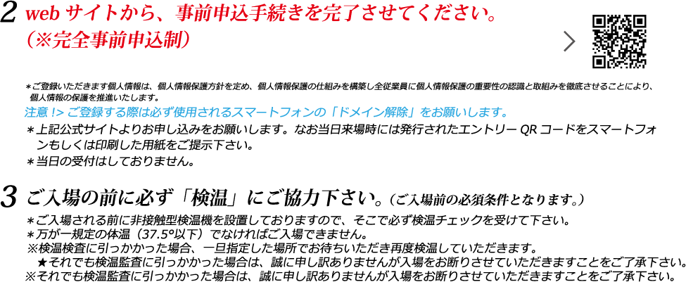 2. webサイトから、事前申込手続きを完了させてください。（※完全事前申込制） 3. ご入場の前に必ず「検温」にご協力下さい。（ご入場前の必須条件となります。）